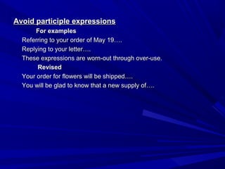 Avoid participle expressionsAvoid participle expressions
For examplesFor examples
Referring to your order of May 19….Referring to your order of May 19….
Replying to your letter….Replying to your letter….
These expressions are worn-out through over-use.These expressions are worn-out through over-use.
RevisedRevised
Your order for flowers will be shipped….Your order for flowers will be shipped….
You will be glad to know that a new supply of….You will be glad to know that a new supply of….
 