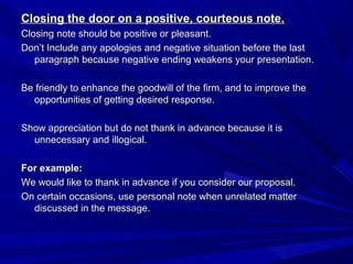 Closing the door on a positive, courteous note.Closing the door on a positive, courteous note.
Closing note should be positive or pleasant.Closing note should be positive or pleasant.
Don’t Include any apologies and negative situation before the lastDon’t Include any apologies and negative situation before the last
paragraph because negative ending weakens your presentation.paragraph because negative ending weakens your presentation.
Be friendly to enhance the goodwill of the firm, and to improve theBe friendly to enhance the goodwill of the firm, and to improve the
opportunities of getting desired response.opportunities of getting desired response.
Show appreciation but do not thank in advance because it isShow appreciation but do not thank in advance because it is
unnecessary and illogical.unnecessary and illogical.
For example:For example:
We would like to thank in advance if you consider our proposal.We would like to thank in advance if you consider our proposal.
On certain occasions, use personal note when unrelated matterOn certain occasions, use personal note when unrelated matter
discussed in the message.discussed in the message.
 