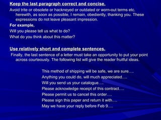 Keep the last paragraph correct and concise.Keep the last paragraph correct and concise.
Avoid trite or obsolete or hackneyed or outdated or worn-out terms etc.Avoid trite or obsolete or hackneyed or outdated or worn-out terms etc.
herewith, as soon as possible, I remain, obediently, thanking you.herewith, as soon as possible, I remain, obediently, thanking you. TheseThese
expressions do not leave pleasant impression.expressions do not leave pleasant impression.
For example,For example,
Will you please tell us what to do?Will you please tell us what to do?
What do you think about this matter?What do you think about this matter?
Use relatively short and complete sentences.Use relatively short and complete sentences.
Finally, the last sentence of a letter must take an opportunity to put your pointFinally, the last sentence of a letter must take an opportunity to put your point
across courteously. The following list will give the reader fruitful ideas.across courteously. The following list will give the reader fruitful ideas.
This method of shipping will be safe, we are sure….This method of shipping will be safe, we are sure….
Anything you could do, will much appreciated….Anything you could do, will much appreciated….
Will you send us your catalogue….Will you send us your catalogue….
Please acknowledge receipt of this contract….Please acknowledge receipt of this contract….
Please permit us to cancel this order….Please permit us to cancel this order….
Please sign this paper and return it with….Please sign this paper and return it with….
May we have your reply before Feb 9….May we have your reply before Feb 9….
 