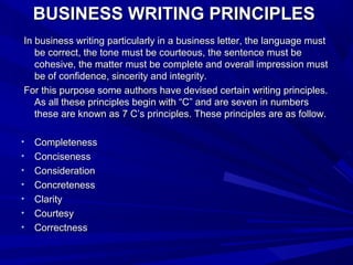 BUSINESS WRITING PRINCIPLESBUSINESS WRITING PRINCIPLES
In business writing particularly in a business letter, the language mustIn business writing particularly in a business letter, the language must
be correct, the tone must be courteous, the sentence must bebe correct, the tone must be courteous, the sentence must be
cohesive, the matter must be complete and overall impression mustcohesive, the matter must be complete and overall impression must
be of confidence, sincerity and integrity.be of confidence, sincerity and integrity.
For this purpose some authors have devised certain writing principles.For this purpose some authors have devised certain writing principles.
As all these principles begin with “C” and are seven in numbersAs all these principles begin with “C” and are seven in numbers
these are known as 7 C’s principles. These principles are as follow.these are known as 7 C’s principles. These principles are as follow.
• CompletenessCompleteness
• ConcisenessConciseness
• ConsiderationConsideration
• ConcretenessConcreteness
• ClarityClarity
• CourtesyCourtesy
• CorrectnessCorrectness
 