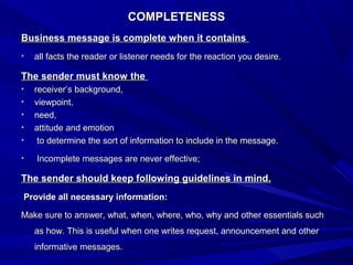 COMPLETENESSCOMPLETENESS
Business message is complete when it containsBusiness message is complete when it contains
• all facts the reader or listener needs for the reaction you desire.all facts the reader or listener needs for the reaction you desire.
The sender must know theThe sender must know the
• receiver’s background,receiver’s background,
• viewpoint,viewpoint,
• need,need,
• attitude and emotionattitude and emotion
• to determine the sort of information to include in the message.to determine the sort of information to include in the message.
• Incomplete messages are never effective;Incomplete messages are never effective;
The sender should keep following guidelines in mind.The sender should keep following guidelines in mind.
Provide all necessary information:Provide all necessary information:
Make sure to answer, what, when, where, who, why and other essentials suchMake sure to answer, what, when, where, who, why and other essentials such
as how. This is useful when one writes request, announcement and otheras how. This is useful when one writes request, announcement and other
informative messages.informative messages.
 