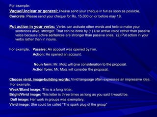 For example:For example:
Vague/Unclear or general:Vague/Unclear or general: Please send your cheque in full as soon as possible.Please send your cheque in full as soon as possible.
ConcreteConcrete: Please send your cheque for Rs. 15,000 on or before may 19.: Please send your cheque for Rs. 15,000 on or before may 19.
Put action in your verbs:Put action in your verbs: Verbs can activate other words and help to make yourVerbs can activate other words and help to make your
sentences alive, stronger. That can be done by (1) Use active voice rather than passivesentences alive, stronger. That can be done by (1) Use active voice rather than passive
voice because active sentences are stronger than passive ones. (2) Put action in yourvoice because active sentences are stronger than passive ones. (2) Put action in your
verbs rather than in nouns.verbs rather than in nouns.
For example,For example, Passive:Passive: An account was opened by him.An account was opened by him.
Action:Action: He opened an account.He opened an account.
Noun form:Noun form: Mr. Moiz will give consideration to the proposal.Mr. Moiz will give consideration to the proposal.
Action form:Action form: Mr. Moiz will consider the proposal.Mr. Moiz will consider the proposal.
Choose vivid, image-building words:Choose vivid, image-building words: Vivid language often expresses an impressive idea.Vivid language often expresses an impressive idea.
For example,For example,
Weak/Bland image:Weak/Bland image: This is a long letter.This is a long letter.
Bright/Vivid image:Bright/Vivid image: This letter is three times as long as you said it would be.This letter is three times as long as you said it would be.
Dull image:Dull image: Her work in groups was exemplary.Her work in groups was exemplary.
Vivid image:Vivid image: She could be called “The spark plug of the group”She could be called “The spark plug of the group”
 