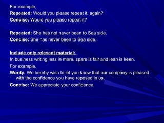 For example,For example,
Repeated:Repeated: Would you please repeat it, again?Would you please repeat it, again?
Concise:Concise: Would you please repeat it?Would you please repeat it?
Repeated:Repeated: She has not never been to Sea side.She has not never been to Sea side.
Concise:Concise: She has never been to Sea side.She has never been to Sea side.
Include only relevant material:Include only relevant material:
In business writing less in more, spare is fair and lean is keen.In business writing less in more, spare is fair and lean is keen.
For example,For example,
Wordy:Wordy: We hereby wish to let you know that our company is pleasedWe hereby wish to let you know that our company is pleased
with the confidence you have reposed in us.with the confidence you have reposed in us.
Concise:Concise: We appreciate your confidence.We appreciate your confidence.
 