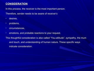CONSIDERATIONCONSIDERATION
In this process, the receiver is the most important person.In this process, the receiver is the most important person.
Therefore, sender needs to be aware of receiver’sTherefore, sender needs to be aware of receiver’s
• desires,desires,
• problems,problems,
• circumstances,circumstances,
• emotions, and probable reactions to your request.emotions, and probable reactions to your request.
This thoughtful consideration is also called “You-attitude”, sympathy, the mumThis thoughtful consideration is also called “You-attitude”, sympathy, the mum
and touch, and understanding of human nature. These specific waysand touch, and understanding of human nature. These specific ways
indicate consideration.indicate consideration.
 