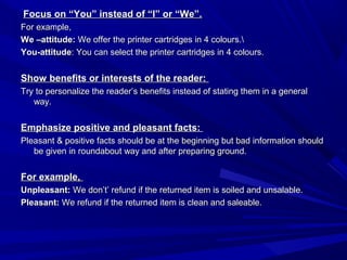 Focus on “You” instead of “I” or “We”.Focus on “You” instead of “I” or “We”.
For example,For example,
We –attitude:We –attitude: We offer the printer cartridges in 4 colours.We offer the printer cartridges in 4 colours.
You-attitudeYou-attitude: You can select the printer cartridges in 4 colours.: You can select the printer cartridges in 4 colours.
Show benefits or interests of the reader:Show benefits or interests of the reader:
Try to personalize the reader’s benefits instead of stating them in a generalTry to personalize the reader’s benefits instead of stating them in a general
way.way.
Emphasize positive and pleasant facts:Emphasize positive and pleasant facts:
Pleasant & positive facts should be at the beginning but bad information shouldPleasant & positive facts should be at the beginning but bad information should
be given in roundabout way and after preparing ground.be given in roundabout way and after preparing ground.
For example,For example,
Unpleasant:Unpleasant: We don’t’ refund if the returned item is soiled and unsalable.We don’t’ refund if the returned item is soiled and unsalable.
Pleasant:Pleasant: We refund if the returned item is clean and saleable.We refund if the returned item is clean and saleable.
 