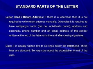 STANDARD PARTS OF THE LETTERSTANDARD PARTS OF THE LETTER
Letter Head / Return Address:Letter Head / Return Address: If there is a letterhead then it is notIf there is a letterhead then it is not
required to write return address manually. Otherwise it is required torequired to write return address manually. Otherwise it is required to
have company’s name (but not individual’s name), address andhave company’s name (but not individual’s name), address and
optionally, phone number and an email address of the senderoptionally, phone number and an email address of the sender
written at the top of the letter or in the end after closing signature.written at the top of the letter or in the end after closing signature.
Date:Date: It is usually written two to six lines below the letterhead. ThreeIt is usually written two to six lines below the letterhead. Three
lines are standard. Be very sure about the acceptable format of thelines are standard. Be very sure about the acceptable format of the
date.date.
 