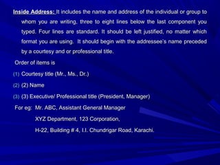 Inside Address:Inside Address: It includes the name and address of the individual or group toIt includes the name and address of the individual or group to
whom you are writing, three to eight lines below the last component youwhom you are writing, three to eight lines below the last component you
typed. Four lines are standard. It should be left justified, no matter whichtyped. Four lines are standard. It should be left justified, no matter which
format you are using.format you are using. It should begin with the addressee’s name precededIt should begin with the addressee’s name preceded
by a courtesy and or professional title.by a courtesy and or professional title.
Order of items isOrder of items is
(1)(1) Courtesy title (Mr., Ms., Dr.)Courtesy title (Mr., Ms., Dr.)
(2)(2) (2) Name(2) Name
(3)(3) (3) Executive/ Professional title (President, Manager)(3) Executive/ Professional title (President, Manager)
For eg:For eg: Mr. ABC, Assistant General ManagerMr. ABC, Assistant General Manager
XYZ Department, 123 Corporation,XYZ Department, 123 Corporation,
H-22, Building # 4, I.I. Chundrigar Road, Karachi.H-22, Building # 4, I.I. Chundrigar Road, Karachi.
 