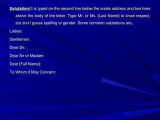 Salutation:Salutation:It is typed on the second line below the inside address and two linesIt is typed on the second line below the inside address and two lines
above the body of the letter. Type Mr. or Ms. [Last Name] to show respect,above the body of the letter. Type Mr. or Ms. [Last Name] to show respect,
but don’t guess spelling or gender. Some common salutations are;but don’t guess spelling or gender. Some common salutations are;
Ladies:Ladies:
Gentlemen:Gentlemen:
Dear Sir:Dear Sir:
Dear Sir or Madam:Dear Sir or Madam:
Dear [Full Name]:Dear [Full Name]:
To Whom it May Concern:To Whom it May Concern:
 