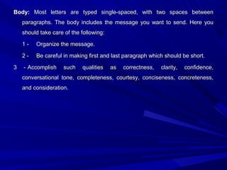 Body:Body: Most letters are typed single-spaced, with two spaces betweenMost letters are typed single-spaced, with two spaces between
paragraphs. The body includes the message you want to send. Here youparagraphs. The body includes the message you want to send. Here you
should take care of the following:should take care of the following:
1 -1 - Organize the message.Organize the message.
2 -2 - Be careful in making first and last paragraph which should be short.Be careful in making first and last paragraph which should be short.
3 -3 - Accomplish such qualities as correctness, clarity, confidence,Accomplish such qualities as correctness, clarity, confidence,
conversational tone, completeness, courtesy, conciseness, concreteness,conversational tone, completeness, courtesy, conciseness, concreteness,
and consideration.and consideration.
 