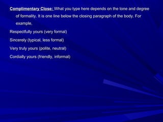 Complimentary Close:Complimentary Close: What you type here depends on the tone and degreeWhat you type here depends on the tone and degree
of formality. It is one line below the closing paragraph of the body. Forof formality. It is one line below the closing paragraph of the body. For
example,example,
Respectfully yours (very formal)Respectfully yours (very formal)
Sincerely (typical, less formal)Sincerely (typical, less formal)
Very truly yours (polite, neutral)Very truly yours (polite, neutral)
Cordially yours (friendly, informal)Cordially yours (friendly, informal)
 