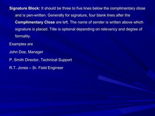 Signature Block:Signature Block: It should be three to five lines below the complimentary closeIt should be three to five lines below the complimentary close
and is pen-written. Generally for signature, four blank lines after theand is pen-written. Generally for signature, four blank lines after the
Complimentary CloseComplimentary Close are left. The name of sender is written above whichare left. The name of sender is written above which
signature is placed. Title is optional depending on relevancy and degree ofsignature is placed. Title is optional depending on relevancy and degree of
formality.formality.
Examples areExamples are
John Doe, ManagerJohn Doe, Manager
P. Smith Director, Technical SupportP. Smith Director, Technical Support
R.T. Jones – Sr. Field EngineerR.T. Jones – Sr. Field Engineer
 