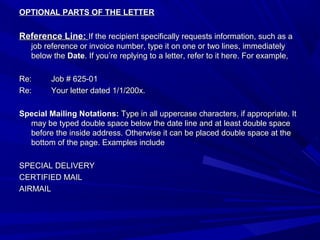 OPTIONAL PARTS OF THE LETTEROPTIONAL PARTS OF THE LETTER
Reference Line:Reference Line: If the recipient specifically requests information, such as aIf the recipient specifically requests information, such as a
job reference or invoice number, type it on one or two lines, immediatelyjob reference or invoice number, type it on one or two lines, immediately
below thebelow the DateDate. If you’re replying to a letter, refer to it here. For example,. If you’re replying to a letter, refer to it here. For example,
Re:Re: Job # 625-01Job # 625-01
Re:Re: Your letter dated 1/1/200x.Your letter dated 1/1/200x.
Special Mailing Notations:Special Mailing Notations: Type in all uppercase characters, if appropriate. ItType in all uppercase characters, if appropriate. It
may be typed double space below the date line and at least double spacemay be typed double space below the date line and at least double space
before the inside address. Otherwise it can be placed double space at thebefore the inside address. Otherwise it can be placed double space at the
bottom of the page. Examples includebottom of the page. Examples include
SPECIAL DELIVERYSPECIAL DELIVERY
CERTIFIED MAILCERTIFIED MAIL
AIRMAILAIRMAIL
 
