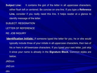 Subject Line:Subject Line: It contains the gist of the letter in all uppercase characters,It contains the gist of the letter in all uppercase characters,
either flush left or centered. Be concise on one line. If you type aeither flush left or centered. Be concise on one line. If you type a ReferenceReference
Line,Line, consider if you really need this line. It helps reader at a glance toconsider if you really need this line. It helps reader at a glance to
identify message of the letter.identify message of the letter.
SUBJECT: RESIGNATIONSUBJECT: RESIGNATION
LETTER OF REFERENCELETTER OF REFERENCE
RE: JOB INQUIRYRE: JOB INQUIRY
Identification Initials:Identification Initials: If someone typed the letter for you, he or she wouldIf someone typed the letter for you, he or she would
typically include three of your initials in all uppercase characters, then two oftypically include three of your initials in all uppercase characters, then two of
his or hers in all lowercase characters. If you typed your own letter, just skiphis or hers in all lowercase characters. If you typed your own letter, just skip
it since your name is already in theit since your name is already in the Signature Block.Signature Block. Common styles areCommon styles are
below.below.
JAD/cmJAD/cm
JAD:cmJAD:cm
clmclm
 