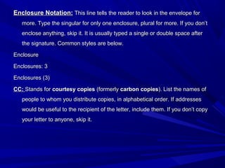 Enclosure Notation:Enclosure Notation: This line tells the reader to look in the envelope forThis line tells the reader to look in the envelope for
more. Type the singular for only one enclosure, plural for more. If you don’tmore. Type the singular for only one enclosure, plural for more. If you don’t
enclose anything, skip it. It is usually typed a single or double space afterenclose anything, skip it. It is usually typed a single or double space after
the signature. Common styles are below.the signature. Common styles are below.
EnclosureEnclosure
Enclosures: 3Enclosures: 3
Enclosures (3)Enclosures (3)
CC:CC: Stands forStands for courtesy copiescourtesy copies (formerly(formerly carbon copiescarbon copies). List the names of). List the names of
people to whom you distribute copies, in alphabetical order. If addressespeople to whom you distribute copies, in alphabetical order. If addresses
would be useful to the recipient of the letter, include them. If you don’t copywould be useful to the recipient of the letter, include them. If you don’t copy
your letter to anyone, skip it.your letter to anyone, skip it.
 