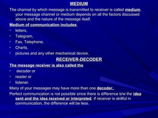 MEDIUMMEDIUM
The channel by which message is transmitted to receiver is calledThe channel by which message is transmitted to receiver is called mediummedium,,
your message channel or medium depends on all the factors discussedyour message channel or medium depends on all the factors discussed
above and the nature of the message itself.above and the nature of the message itself.
Medium of communication includesMedium of communication includes
• letters,letters,
• Telegram,Telegram,
• Fax, Telephone,Fax, Telephone,
• Charts,Charts,
• pictures and any other mechanical device.pictures and any other mechanical device.
RECEIVER-DECODERRECEIVER-DECODER
The message receiver is also called theThe message receiver is also called the
• decoder ordecoder or
• reader orreader or
• listener.listener.
Many of your messages may have more than oneMany of your messages may have more than one decoder.decoder.
Perfect communication is not possible since there is difference b/w thePerfect communication is not possible since there is difference b/w the ideaidea
sent and the idea received or interpretedsent and the idea received or interpreted. If receiver is skillful in. If receiver is skillful in
communication, the difference will be less.communication, the difference will be less.
 