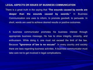 LEGAL ASPECTS OR ISSUES OF BUSINESS COMMUNICATIONLEGAL ASPECTS OR ISSUES OF BUSINESS COMMUNICATION
There is a great truth in the saying thatThere is a great truth in the saying that ““The wounds caused by words areThe wounds caused by words are
deeper than the wounds caused by swords.”deeper than the wounds caused by swords.” In BusinessIn Business
Communication one uses to inform, to promote goodwill, to persuade. InCommunication one uses to inform, to promote goodwill, to persuade. In
short, words are used to achieve desired results or positive outcomes.short, words are used to achieve desired results or positive outcomes.
A business communicator promotes his business interest throughA business communicator promotes his business interest through
appropriate business message. He has to show integrity, sincerity, andappropriate business message. He has to show integrity, sincerity, and
enthusiasm. While doing it, one must not exceed the limit of the law.enthusiasm. While doing it, one must not exceed the limit of the law.
BecauseBecause "Ignorance of law is no excuse""Ignorance of law is no excuse". In every country and society. In every country and society
there are laws regarding business activities. A business communicator mustthere are laws regarding business activities. A business communicator must
take care not to get involved in legal complications.take care not to get involved in legal complications.
 