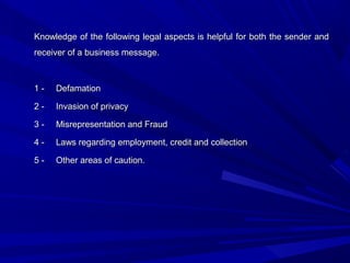 Knowledge of the following legal aspects is helpful for both the sender andKnowledge of the following legal aspects is helpful for both the sender and
receiver of a business message.receiver of a business message.
1 -1 - DefamationDefamation
2 -2 - Invasion of privacyInvasion of privacy
3 -3 - Misrepresentation and FraudMisrepresentation and Fraud
4 -4 - Laws regarding employment, credit and collectionLaws regarding employment, credit and collection
5 -5 - Other areas of caution.Other areas of caution.
 