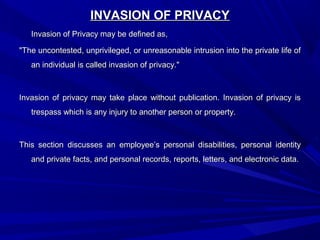 INVASION OF PRIVACYINVASION OF PRIVACY
Invasion of Privacy may be defined as,Invasion of Privacy may be defined as,
"The uncontested, unprivileged, or unreasonable intrusion into the private life of"The uncontested, unprivileged, or unreasonable intrusion into the private life of
an individual is called invasion of privacy."an individual is called invasion of privacy."
Invasion of privacy may take place without publication. Invasion of privacy isInvasion of privacy may take place without publication. Invasion of privacy is
trespass which is any injury to another person or property.trespass which is any injury to another person or property.
This section discusses an employee’s personal disabilities, personal identityThis section discusses an employee’s personal disabilities, personal identity
and private facts, and personal records, reports, letters, and electronic data.and private facts, and personal records, reports, letters, and electronic data.
 