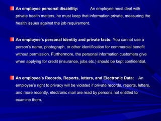 An employee personal disability:An employee personal disability: An employee must deal withAn employee must deal with
private health matters, he must keep that information private, measuring theprivate health matters, he must keep that information private, measuring the
health issues against the job requirement.health issues against the job requirement.
An employee’s personal identity and private facts:An employee’s personal identity and private facts: You cannot use aYou cannot use a
person’s name, photograph, or other identification for commercial benefitperson’s name, photograph, or other identification for commercial benefit
without permission. Furthermore, the personal information customers givewithout permission. Furthermore, the personal information customers give
when applying for credit (insurance, jobs etc.) should be kept confidential.when applying for credit (insurance, jobs etc.) should be kept confidential.
An employee’s Records, Reports, letters, and Electronic Data:An employee’s Records, Reports, letters, and Electronic Data: AnAn
employee’s right to privacy will be violated if private records, reports, letters,employee’s right to privacy will be violated if private records, reports, letters,
and more recently, electronic mail are read by persons not entitled toand more recently, electronic mail are read by persons not entitled to
examine them.examine them.
 