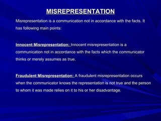 MISREPRESENTATIONMISREPRESENTATION
Misrepresentation is a communication not in accordance with the facts. ItMisrepresentation is a communication not in accordance with the facts. It
has following main points:has following main points:
Innocent Misrepresentation:Innocent Misrepresentation: Innocent misrepresentation is aInnocent misrepresentation is a
communication not in accordance with the facts which the communicatorcommunication not in accordance with the facts which the communicator
thinks or merely assumes as true.thinks or merely assumes as true.
Fraudulent Misrepresentation:Fraudulent Misrepresentation: A fraudulent misrepresentation occursA fraudulent misrepresentation occurs
when the communicator knows the representation is not true and the personwhen the communicator knows the representation is not true and the person
to whom it was made relies on it to his or her disadvantage.to whom it was made relies on it to his or her disadvantage.
 