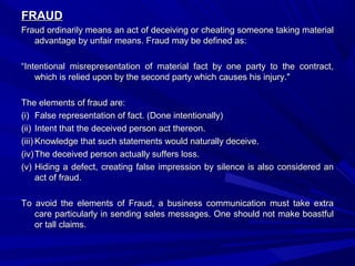 FRAUDFRAUD
Fraud ordinarily means an act of deceiving or cheating someone taking materialFraud ordinarily means an act of deceiving or cheating someone taking material
advantage by unfair means. Fraud may be defined as:advantage by unfair means. Fraud may be defined as:
““Intentional misrepresentation of material fact by one party to the contract,Intentional misrepresentation of material fact by one party to the contract,
which is relied upon by the second party which causes his injury."which is relied upon by the second party which causes his injury."
The elements of fraud are:The elements of fraud are:
(i)(i) False representation of fact. (Done intentionally)False representation of fact. (Done intentionally)
(ii)(ii) Intent that the deceived person act thereon.Intent that the deceived person act thereon.
(iii)(iii) Knowledge that such statements would naturally deceive.Knowledge that such statements would naturally deceive.
(iv)(iv) The deceived person actually suffers loss.The deceived person actually suffers loss.
(v)(v) Hiding a defect, creating false impression by silence is also considered anHiding a defect, creating false impression by silence is also considered an
act of fraud.act of fraud.
To avoid the elements of Fraud, a business communication must take extraTo avoid the elements of Fraud, a business communication must take extra
care particularly in sending sales messages. One should not make boastfulcare particularly in sending sales messages. One should not make boastful
or tall claims.or tall claims.
 