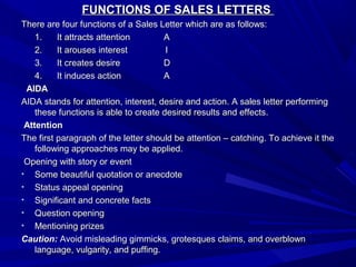 FUNCTIONS OF SALES LETTERSFUNCTIONS OF SALES LETTERS
There are four functions of a Sales Letter which are as follows:There are four functions of a Sales Letter which are as follows:
1.1. It attracts attentionIt attracts attention AA
2.2. It arouses interestIt arouses interest II
3.3. It creates desireIt creates desire DD
4.4. It induces actionIt induces action AA
AIDAAIDA
AIDA stands for attention, interest, desire and action. A sales letter performingAIDA stands for attention, interest, desire and action. A sales letter performing
these functions is able to create desired results and effects.these functions is able to create desired results and effects.
AttentionAttention
The first paragraph of the letter should be attention – catching. To achieve it theThe first paragraph of the letter should be attention – catching. To achieve it the
following approaches may be applied.following approaches may be applied.
Opening with story or eventOpening with story or event
• Some beautiful quotation or anecdoteSome beautiful quotation or anecdote
• Status appeal openingStatus appeal opening
• Significant and concrete factsSignificant and concrete facts
• Question openingQuestion opening
• Mentioning prizesMentioning prizes
Caution:Caution: Avoid misleading gimmicks, grotesques claims, and overblownAvoid misleading gimmicks, grotesques claims, and overblown
language, vulgarity, and puffing.language, vulgarity, and puffing.
 