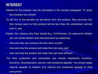 INTERESTINTEREST
Interest for the product may be stimulated in the second paragraph. To tempInterest for the product may be stimulated in the second paragraph. To temp
the prospect you should:the prospect you should:
To tell him of the benefits he will derive from the product. Also convince himTo tell him of the benefits he will derive from the product. Also convince him
that money spent on the product will be less than the satisfaction derivedthat money spent on the product will be less than the satisfaction derived
from it, andfrom it, and
Explain the reasons why they should buy. Furthermore, for expensive articlesExplain the reasons why they should buy. Furthermore, for expensive articles
you can excite dealers and manufacturers by explaining:you can excite dealers and manufacturers by explaining:
• How and why your product will earn them a profit.How and why your product will earn them a profit.
• How and why the product will make their job easy, andHow and why the product will make their job easy, and
• How and why the product will make their job more efficient.How and why the product will make their job more efficient.
For final customers and consumers you should emphasize functions,For final customers and consumers you should emphasize functions,
economy, characteristics, service, and emotional appeals. You should applyeconomy, characteristics, service, and emotional appeals. You should apply
rational appeals to dealers and rational and emotional appeals to finalrational appeals to dealers and rational and emotional appeals to final
consumers.consumers.
 