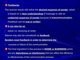 FeedbacksFeedbacks
The receiver reacts with either theThe receiver reacts with either the desired response of senderdesired response of sender, which, which
is based on ais based on a clear understandingclear understanding of message or with anof message or with an
undesired response of senderundesired response of sender because ofbecause of miscommunicationmiscommunication..
Feedback can beFeedback can be oral or writtenoral or written..
It can also be anIt can also be an
• action i.e. receiving an order.action i.e. receiving an order.
Silence may also be considered asSilence may also be considered as feedbackfeedback..
Senders need feedback in order to determine theSenders need feedback in order to determine the
• success or failure of the communication.success or failure of the communication.
The final ingredient in this process isThe final ingredient in this process is NOISE or BARRIERSNOISE or BARRIERS whichwhich
are anyare any disturbance or interferencedisturbance or interference that can affect the efficiencythat can affect the efficiency
or effectiveness of the communication process.or effectiveness of the communication process.
 