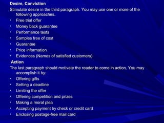 Desire, ConvictionDesire, Conviction
Stimulate desire in the third paragraph. You may use one or more of theStimulate desire in the third paragraph. You may use one or more of the
following approaches.following approaches.
• Free trial offerFree trial offer
• Money back guaranteeMoney back guarantee
• Performance testsPerformance tests
• Samples free of costSamples free of cost
• GuaranteeGuarantee
• Price informationPrice information
• Evidences (Names of satisfied customers)Evidences (Names of satisfied customers)
ActionAction
The last paragraph should motivate the reader to come in action. You mayThe last paragraph should motivate the reader to come in action. You may
accomplish it by:accomplish it by:
• Offering giftsOffering gifts
• Setting a deadlineSetting a deadline
• Limiting the offerLimiting the offer
• Offering competition and prizesOffering competition and prizes
• Making a moral pleaMaking a moral plea
• Accepting payment by check or credit cardAccepting payment by check or credit card
• Enclosing postage-free mail cardEnclosing postage-free mail card
 