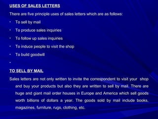 USES OF SALES LETTERSUSES OF SALES LETTERS
There are five principle uses of sales letters which are as follows:There are five principle uses of sales letters which are as follows:
• To sell by mailTo sell by mail
• To produce sales inquiriesTo produce sales inquiries
• To follow up sales inquiriesTo follow up sales inquiries
• To induce people to visit the shopTo induce people to visit the shop
• To build goodwillTo build goodwill
•
TO SELL BY MAILTO SELL BY MAIL
Sales letters are not only written to invite the correspondent to visit your shopSales letters are not only written to invite the correspondent to visit your shop
and buy your products but also they are written to sell by mail. There areand buy your products but also they are written to sell by mail. There are
huge and giant mail order houses in Europe and America which sell goodshuge and giant mail order houses in Europe and America which sell goods
worth billions of dollars a year. The goods sold by mail include books,worth billions of dollars a year. The goods sold by mail include books,
magazines, furniture, rugs, clothing, etc.magazines, furniture, rugs, clothing, etc.
 
