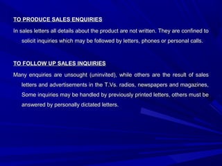 TO PRODUCE SALES ENQUIRIESTO PRODUCE SALES ENQUIRIES
In sales letters all details about the product are not written. They are confined toIn sales letters all details about the product are not written. They are confined to
solicit inquiries which may be followed by letters, phones or personal calls.solicit inquiries which may be followed by letters, phones or personal calls.
TO FOLLOW UP SALES INQUIRIESTO FOLLOW UP SALES INQUIRIES
Many enquiries are unsought (uninvited), while others are the result of salesMany enquiries are unsought (uninvited), while others are the result of sales
letters and advertisements in the T.Vs. radios, newspapers and magazines,letters and advertisements in the T.Vs. radios, newspapers and magazines,
Some inquiries may be handled by previously printed letters, others must beSome inquiries may be handled by previously printed letters, others must be
answered by personally dictated letters.answered by personally dictated letters.
 