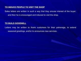 TO INDUCE PEOPLE TO VISIT THE SHOPTO INDUCE PEOPLE TO VISIT THE SHOP
Sales letters are written in such a way that they arouse interest of the buyer,Sales letters are written in such a way that they arouse interest of the buyer,
and then he is encouraged and induced to visit the shop.and then he is encouraged and induced to visit the shop.
TO BUILD GOODWILLTO BUILD GOODWILL
Letters may be written to thank customers for their patronage, to extendLetters may be written to thank customers for their patronage, to extend
seasonal greetings, and/or to announces new services.seasonal greetings, and/or to announces new services.
 
