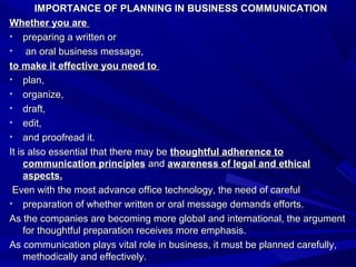 IMPORTANCE OF PLANNING IN BUSINESS COMMUNICATIONIMPORTANCE OF PLANNING IN BUSINESS COMMUNICATION
Whether you areWhether you are
• preparing a written orpreparing a written or
• an oral business message,an oral business message,
to make it effective you need toto make it effective you need to
• plan,plan,
• organize,organize,
• draft,draft,
• edit,edit,
• and proofread it.and proofread it.
It is also essential that there may beIt is also essential that there may be thoughtful adherence tothoughtful adherence to
communication principlescommunication principles andand awareness of legal and ethicalawareness of legal and ethical
aspects.aspects.
Even with the most advance office technology, the need of carefulEven with the most advance office technology, the need of careful
• preparation of whether written or oral message demands efforts.preparation of whether written or oral message demands efforts.
As the companies are becoming more global and international, the argumentAs the companies are becoming more global and international, the argument
for thoughtful preparation receives more emphasis.for thoughtful preparation receives more emphasis.
As communication plays vital role in business, it must be planned carefully,As communication plays vital role in business, it must be planned carefully,
methodically and effectively.methodically and effectively.
 