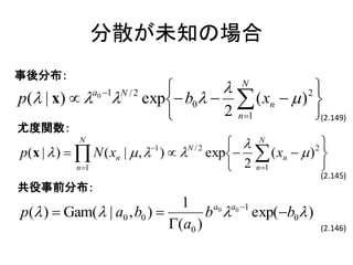 分散が未知の場合
事後分布：
                          N          2
p( | x)    exp b0   ( xn   ) 
            a0 1 N / 2

                         2 n 1        (2.149)
尤度関数：
          N
                                         N         2
p(x |  )   N ( xn |  ,  )   exp  ( xn   ) 
                            1    N /2

            n 1                        2 n1        
                                                      (2.145)
共役事前分布：
                               1
p( )  Gam(  | a0 , b0 )         b  exp( b0 )
                                     a0 a0 1

                             (a0 )                   (2.146)
 