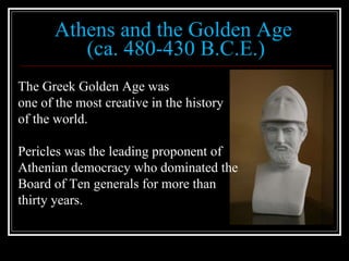 Athens and the Golden Age  (ca. 480-430 B.C.E.) The Greek Golden Age was  one of the most creative in the history  of the world. Pericles was the leading proponent of  Athenian democracy who dominated the  Board of Ten generals for more than  thirty years. 