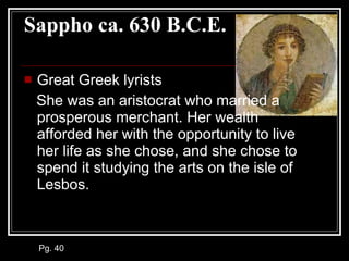 Sappho ca. 630 B.C.E. Great Greek lyrists She was an aristocrat who married a prosperous merchant. Her wealth afforded her with the opportunity to live her life as she chose, and she chose to spend it studying the arts on the isle of Lesbos.  Pg. 40 