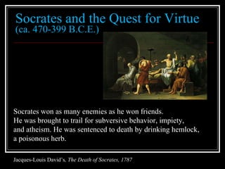 Socrates and the Quest for Virtue (ca. 470-399 B.C.E.) Socrates won as many enemies as he won friends.  He was brought to trail for subversive behavior, impiety,  and atheism. He was sentenced to death by drinking hemlock,  a poisonous herb. Jacques-Louis David’s , The Death of Socrates, 1787 
