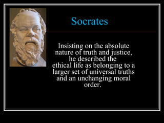 Socrates Insisting on the absolute nature of truth and justice, he described the  ethical life as belonging to a larger set of universal truths and an unchanging moral order.  
