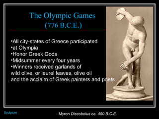 Myron  Discobolus ca. 450 B.C.E.  Sculpture The Olympic Games  ( 776 B.C.E .) All city-states of Greece participated  at Olympia Honor Greek Gods  Midsummer every four years Winners received garlands of  wild olive, or laurel leaves, olive oil  and the acclaim of Greek painters and poets 