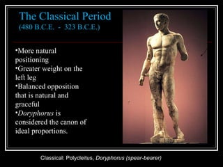 Classical: Polycleitus,  Doryphorus (spear-bearer) The Classical Period (480 B.C.E.  -  323 B.C.E.)  More natural positioning Greater weight on the left leg Balanced opposition that is natural and graceful Doryphorus  is considered the canon of ideal proportions. 