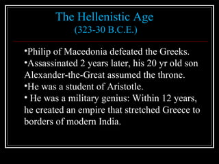 The Hellenistic Age  (323-30 B.C.E.) Philip of Macedonia defeated the Greeks. Assassinated 2 years later, his 20 yr old son  Alexander-the-Great assumed the throne. He was a student of Aristotle. He was a military genius: Within 12 years,  he created an empire that stretched Greece to borders of modern India. 