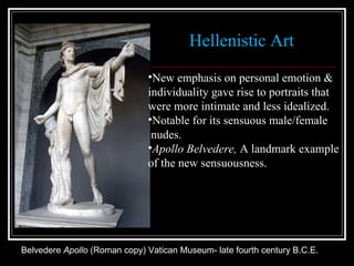 Belvedere  Apollo  (Roman copy) Vatican Museum- late fourth century B.C.E. Hellenistic Art New emphasis on personal emotion & individuality gave rise to portraits that  were more intimate and less idealized.  Notable for its sensuous male/female nudes. Apollo Belvedere,  A landmark example  of the new sensuousness. 