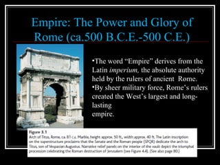 Empire: The Power and Glory of Rome (ca.500 B.C.E.-500 C.E.) The word “Empire” derives from the Latin  imperium,  the absolute authority held by the rulers of ancient  Rome.  By sheer military force, Rome’s rulers created the West’s largest and long-lasting  empire. 