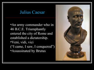 Julius Caesar  An army commander who in 46 B.C.E. Triumphantly entered the city of Rome and established a dictatorship. Veni, vidi, vici  (“I came, I saw, I conquered”)  Assassinated by Brutus 
