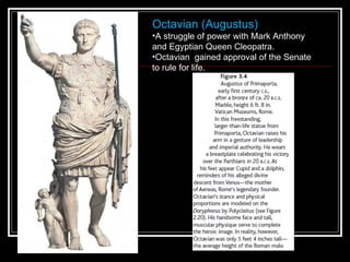 Octavian (Augustus)  A struggle of power with Mark Anthony and Egyptian Queen Cleopatra. Octavian  gained approval of the Senate to rule for life.  