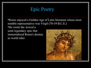 Epic Poetry Rome enjoyed a Golden Age of Latin literature whose most notable representative was Virgil (70-19 B.C.E.) He wrote the  Aeneid  a  semi legendary epic that  immortalized Rome's destiny  as world ruler . 