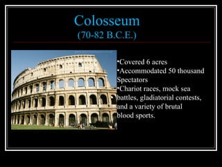 Colosseum (70-82 B.C.E.) Covered 6 acres Accommodated 50 thousand  Spectators Chariot races, mock sea  battles, gladiatorial contests,  and a variety of brutal  blood sports. 