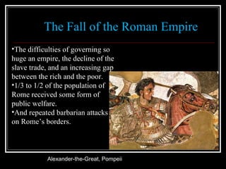 The Fall of the Roman Empire Alexander-the-Great, Pompeii  The difficulties of governing so huge an empire, the decline of the slave trade, and an increasing gap between the rich and the poor. 1/3 to 1/2 of the population of Rome received some form of public welfare. And repeated barbarian attacks on Rome’s borders. 