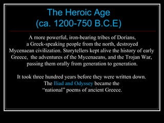 The Heroic Age (ca. 1200-750 B.C.E) A more powerful, iron-bearing tribes of Dorians, a Greek-speaking people from the north, destroyed  Mycenaean civilization. Storytellers kept alive the history of early  Greece,  the adventures of the Mycenaeans, and the Trojan War,  passing them orally from generation to generation. It took three hundred years before they were written down.  The  Iliad and Odyssey  became the  “ national” poems of ancient Greece. 