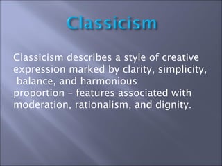 Classicism describes a style of creative expression marked by clarity, simplicity,  balance, and harmonious  proportion – features associated with moderation, rationalism, and dignity.  